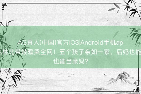 AG真人(中国)官方IOS|Android手机app下载 丛林北带娃暖哭全网！五个孩子亲如一家，后妈也能当亲妈？