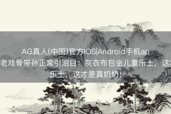 AG真人(中国)官方IOS|Android手机app下载 67岁老戏骨带孙正常引泪目：灰衣布包坐儿童乐土，这才是真奶奶！