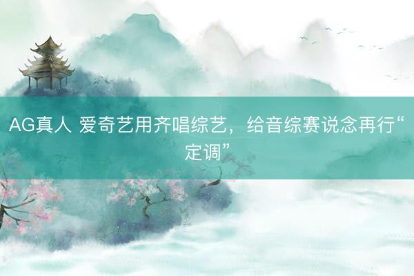 AG真人 爱奇艺用齐唱综艺，给音综赛说念再行“定调”