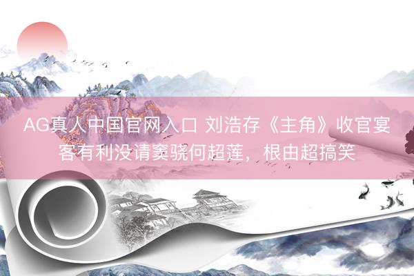 AG真人中国官网入口 刘浩存《主角》收官宴客有利没请窦骁何超莲，根由超搞笑