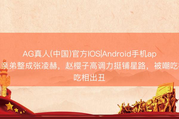AG真人(中国)官方IOS|Android手机app下载 亲弟整成张凌赫，赵樱子高调力挺铺星路，被嘲吃相出丑