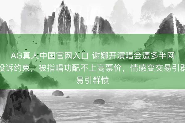 AG真人中国官网入口 谢娜开演唱会遭多半网友投诉约束，被指唱功配不上高票价，情感变交易引群愤