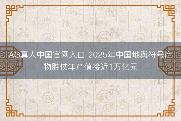 AG真人中国官网入口 2025年中国地舆符号产物胜仗年产值接近1万亿元