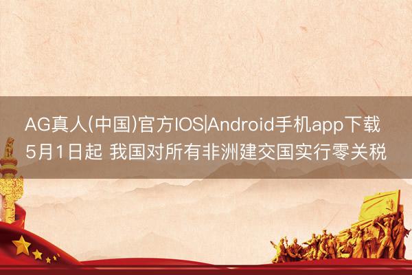 AG真人(中国)官方IOS|Android手机app下载 5月1日起 我国对所有非洲建交国实行零关税