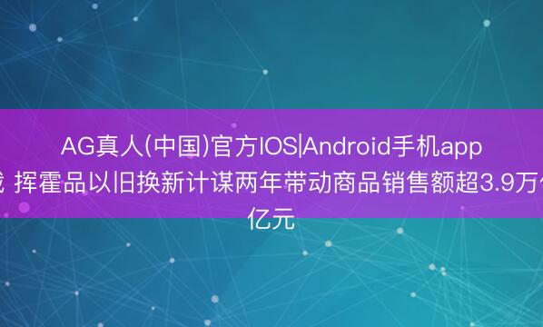 AG真人(中国)官方IOS|Android手机app下载 挥霍品以旧换新计谋两年带动商品销售额超3.9万亿元