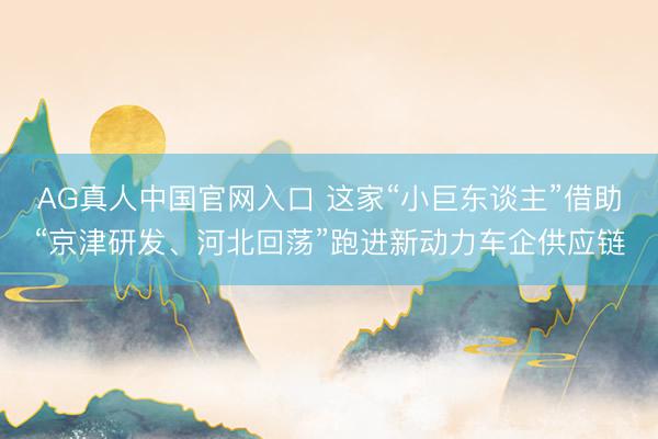 AG真人中国官网入口 这家“小巨东谈主”借助“京津研发、河北回荡”跑进新动力车企供应链