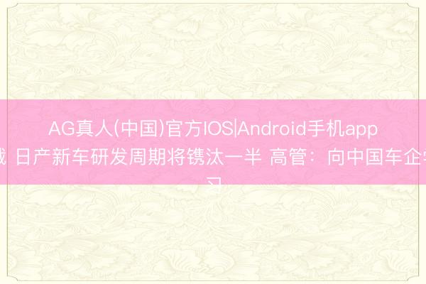 AG真人(中国)官方IOS|Android手机app下载 日产新车研发周期将镌汰一半 高管：向中国车企学习