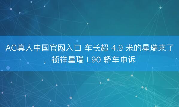 AG真人中国官网入口 车长超 4.9 米的星瑞来了，祯祥星瑞 L90 轿车申诉