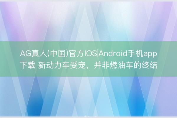 AG真人(中国)官方IOS|Android手机app下载 新动力车受宠，并非燃油车的终结