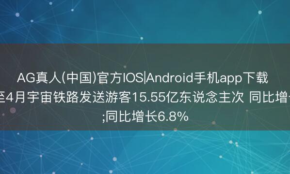 AG真人(中国)官方IOS|Android手机app下载 本年1至4月宇宙铁路发送游客15.55亿东说念主次 同比增长6.8%