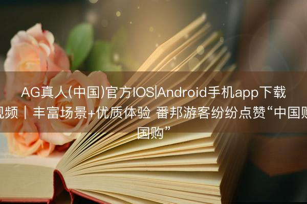 AG真人(中国)官方IOS|Android手机app下载 视频｜丰富场景+优质体验 番邦游客纷纷点赞“中国购”