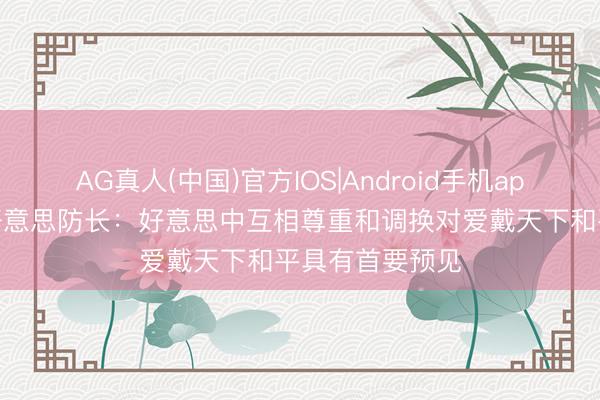 AG真人(中国)官方IOS|Android手机app下载 视频丨好意思防长：好意思中互相尊重和调换对爱戴天下和平具有首要预见