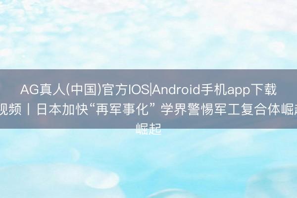 AG真人(中国)官方IOS|Android手机app下载 视频丨日本加快“再军事化” 学界警惕军工复合体崛起