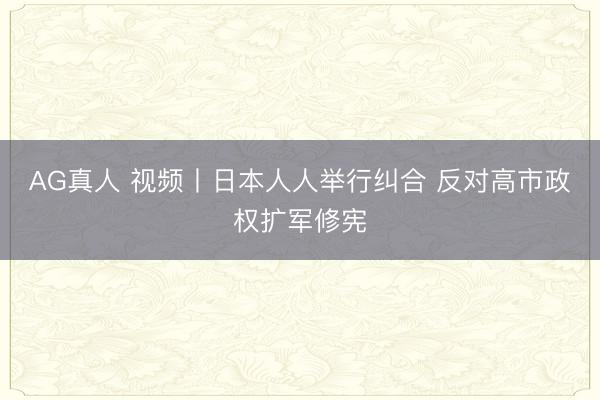 AG真人 视频丨日本人人举行纠合 反对高市政权扩军修宪