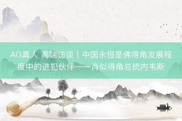 AG真人 高端访谈｜中国永恒是佛得角发展程度中的进犯伙伴——肖似得角总统内韦斯
