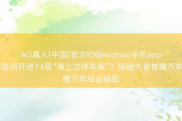 AG真人(中国)官方IOS|Android手机app下载 汽车若何开进14层“海上立体车库”？探秘大家首艘万车级运输船