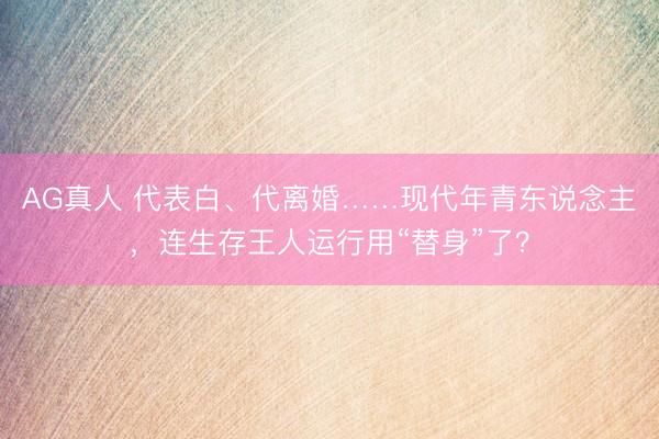 AG真人 代表白、代离婚……现代年青东说念主，连生存王人运行用“替身”了？