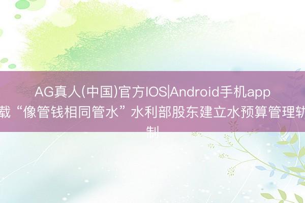 AG真人(中国)官方IOS|Android手机app下载 “像管钱相同管水” 水利部股东建立水预算管理轨制
