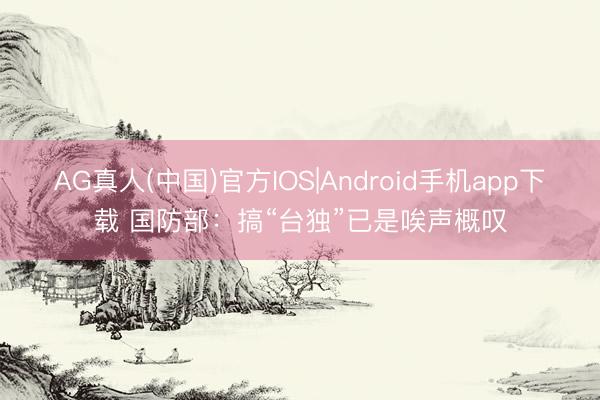 AG真人(中国)官方IOS|Android手机app下载 国防部：搞“台独”已是唉声概叹