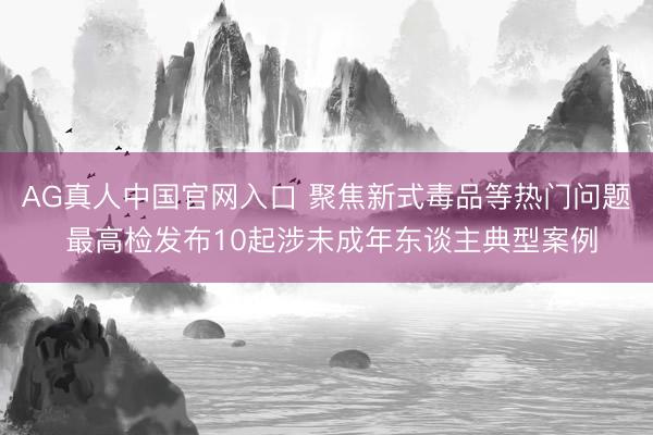 AG真人中国官网入口 聚焦新式毒品等热门问题 最高检发布10起涉未成年东谈主典型案例