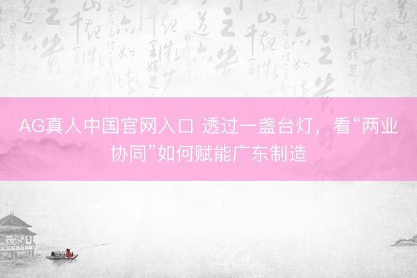 AG真人中国官网入口 透过一盏台灯，看“两业协同”如何赋能广东制造