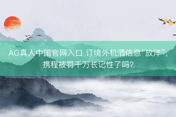 AG真人中国官网入口 订境外机酒信息“放洋”，携程被罚千万长记性了吗？