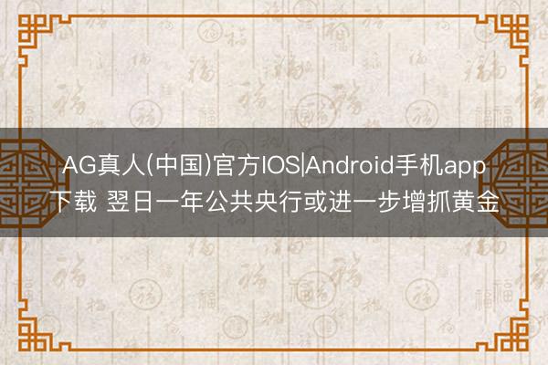 AG真人(中国)官方IOS|Android手机app下载 翌日一年公共央行或进一步增抓黄金