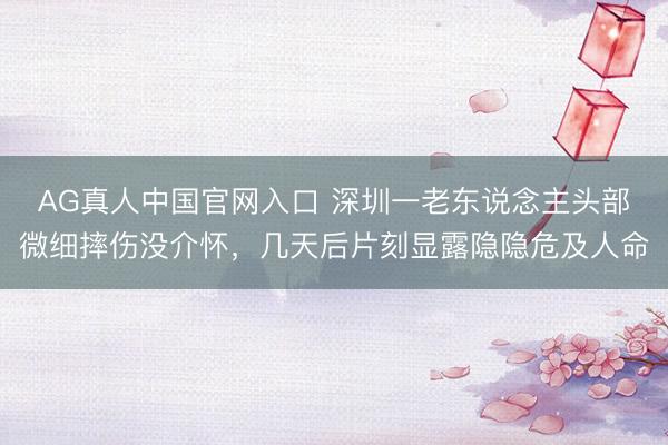 AG真人中国官网入口 深圳一老东说念主头部微细摔伤没介怀，几天后片刻显露隐隐危及人命