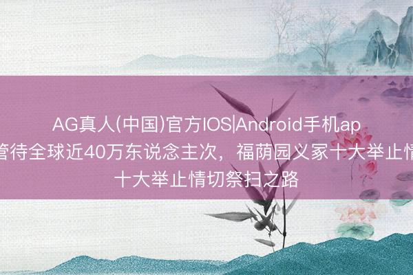 AG真人(中国)官方IOS|Android手机app下载 全月管待全球近40万东说念主次，福荫园义冢十大举止情切祭扫之路