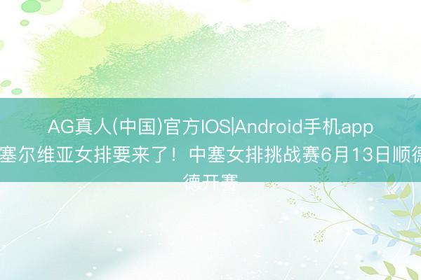 AG真人(中国)官方IOS|Android手机app下载 塞尔维亚女排要来了！中塞女排挑战赛6月13日顺德开赛