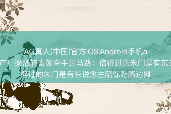 AG真人(中国)官方IOS|Android手机app下载 不要千亿家产！梁洛施素颜牵手过马路：信得过的朱门是有东说念主陪你吃路边摊