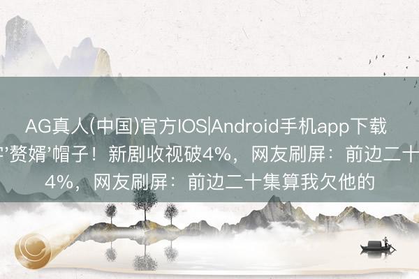 AG真人(中国)官方IOS|Android手机app下载 37岁窦骁死字'赘婿'帽子！新剧收视破4%，网友刷屏：前边二十集算我欠他的