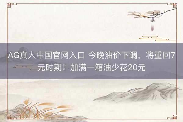 AG真人中国官网入口 今晚油价下调，将重回7元时期！加满一箱油少花20元