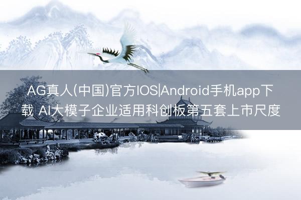AG真人(中国)官方IOS|Android手机app下载 AI大模子企业适用科创板第五套上市尺度