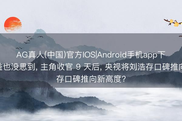 AG真人(中国)官方IOS|Android手机app下载 张嘉益也没思到， 主角收官 9 天后， 央视将刘浩存口碑推向新高度?