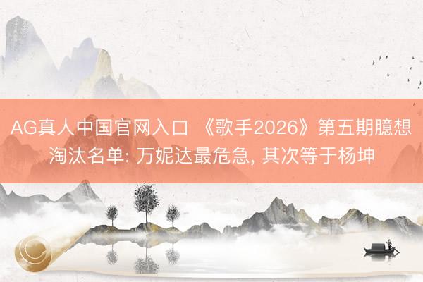 AG真人中国官网入口 《歌手2026》第五期臆想淘汰名单: 万妮达最危急， 其次等于杨坤