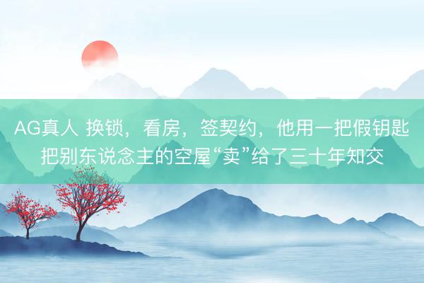 AG真人 换锁，看房，签契约，他用一把假钥匙把别东说念主的空屋“卖”给了三十年知交