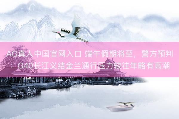 AG真人中国官网入口 端午假期将至，警方预判：G40长江义结金兰通行压力较往年略有高潮