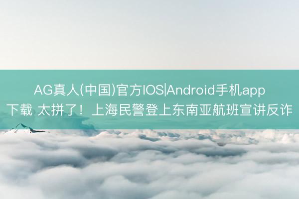 AG真人(中国)官方IOS|Android手机app下载 太拼了！上海民警登上东南亚航班宣讲反诈