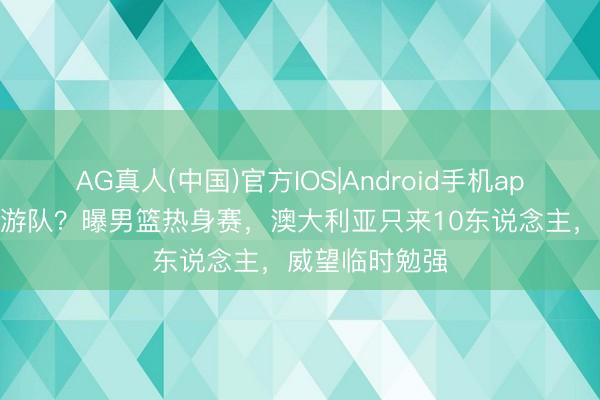 AG真人(中国)官方IOS|Android手机app下载 又是旅游队？曝男篮热身赛，澳大利亚只来10东说念主，威望临时勉强