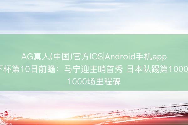 AG真人(中国)官方IOS|Android手机app下载 天下杯第10日前瞻：马宁迎主哨首秀 日本队踢第1000场里程碑