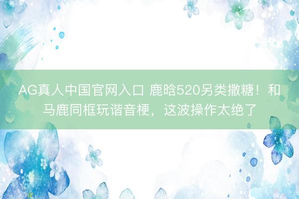 AG真人中国官网入口 鹿晗520另类撒糖！和马鹿同框玩谐音梗，这波操作太绝了