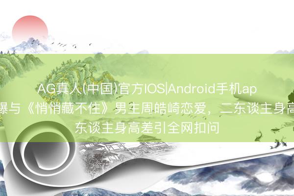 AG真人(中国)官方IOS|Android手机app下载 周也被曝与《悄悄藏不住》男主周皓崎恋爱,二东谈主身高差引全网扣问