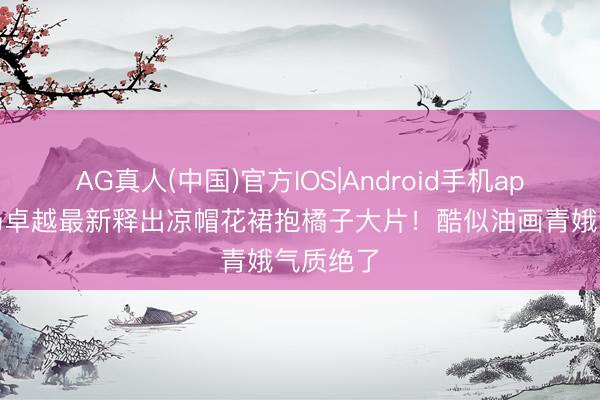AG真人(中国)官方IOS|Android手机app下载 杨卓越最新释出凉帽花裙抱橘子大片！酷似油画青娥气质绝了